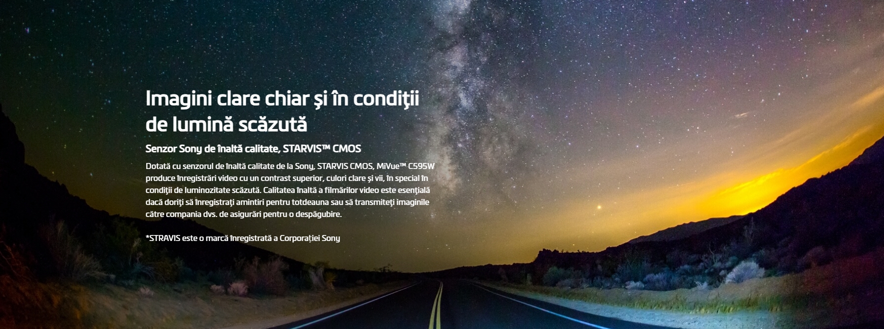 Imagini clare chiar și în condiţii de lumină scăzută Senzor Sony de înaltă calitate, STARVIS™ CMOS Dotată cu senzorul de înaltă calitate de la Sony, STARVIS CMOS, MiVue™ C595W produce înregistrări video cu un contrast superior, culori clare și vii, în special în condiţii de luminozitate scăzută. Calitatea înaltă a filmărilor video este esenţială dacă doriţi să înregistraţi amintiri pentru totdeauna sau să transmiteţi imaginile către compania dvs. de asigurări pentru o despăgubire.  *STRAVIS este o marcă înregistrată a Corporației Sony   Imagini mai clare cu înregistrări HDR (High Dynamic Range) 1080P/30fps HDR Prin utilizarea tehnologiei HDR, MiVue™ C595W salvează automat mai multe cadre pe secundă, cu diferite valori ale expunerii, apoi combină aceste cadre pentru a crea o singură imagine ce este optimizată într-una mai luminoasă și mai clară, cu mai puțină mișcare.   Imagini video excepţional de clare chiar și la viteze mari. Full HD 1080P 60 fps MiVue™ C595W oferă filmare Full HD 1080 p la 60 fps. Prin comparație cu 30 fps, această densitate dublă a datelor oferă imagini video extrem de detaliate și de fine, chiar și când se înregistrează la viteze mari.  Wi-Fi integrat Copie de rezervă pe telefon inteligent în timp real și actualizare OTA (over-the-air) Funcția Wi-Fi integrată va sincroniza în timp real filmările cu telefonul dvs. inteligent. Firmware-ul și datele de radare pot fi actualizate ușor prin intermediul OTA (over-the-air), asigurându-vă că dispozitivul dvs. este întotdeauna actualizat la zi.  Alertă medie cameră de radar fix Calculează timpul rămas, distanţa și viteza medie de deplasare, pentru dvs MiVue™ C595W arată distanța și timpul (în secunde) până la camera de radar fix, indicând limita de viteză și viteza medie a intervalului rămas.  * Camerele de securitate și de radar fixe nu sunt active în Elveția, Franța, Germania și Turcia.