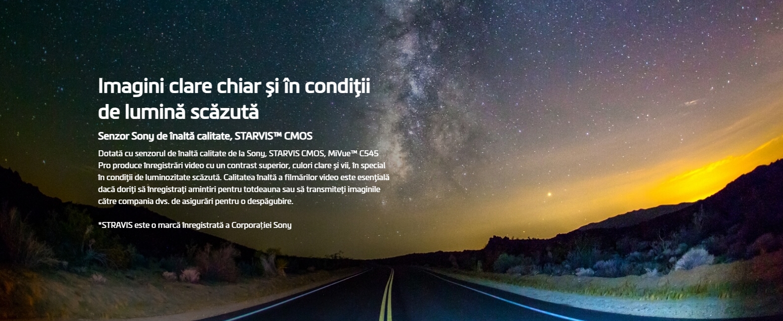 Imagini clare chiar și în condiţii de lumină scăzută Senzor Sony de înaltă calitate, STARVIS™ CMOS Dotată cu senzorul de înaltă calitate de la Sony, STARVIS CMOS, MiVue™ C545 Pro produce înregistrări video cu un contrast superior, culori clare și vii, în special în condiţii de luminozitate scăzută. Calitatea înaltă a filmărilor video este esenţială dacă doriţi să înregistraţi amintiri pentru totdeauna sau să transmiteţi imaginile către compania dvs. de asigurări pentru o despăgubire.  *STRAVIS este o marcă înregistrată a Corporației Sony   Imagini mai clare cu înregistrări HDR (High Dynamic Range) 1080P/30fps HDR Prin utilizarea tehnologiei HDR, MiVue™ C545 Pro salvează automat mai multe cadre pe secundă, cu diferite valori ale expunerii, apoi combină aceste cadre pentru a crea o singură imagine ce este optimizată într-una mai luminoasă și mai clară, cu mai puțină mișcare.   Imagini video excepţional de clare chiar și la viteze mari. Full HD 1080P 60 fps MiVue™ C545 Pro oferă filmare Full HD 1080 p la 60 fps. Prin comparație cu 30 fps, această densitate dublă a datelor oferă imagini video extrem de detaliate și de fine, chiar și când se înregistrează la viteze mari.