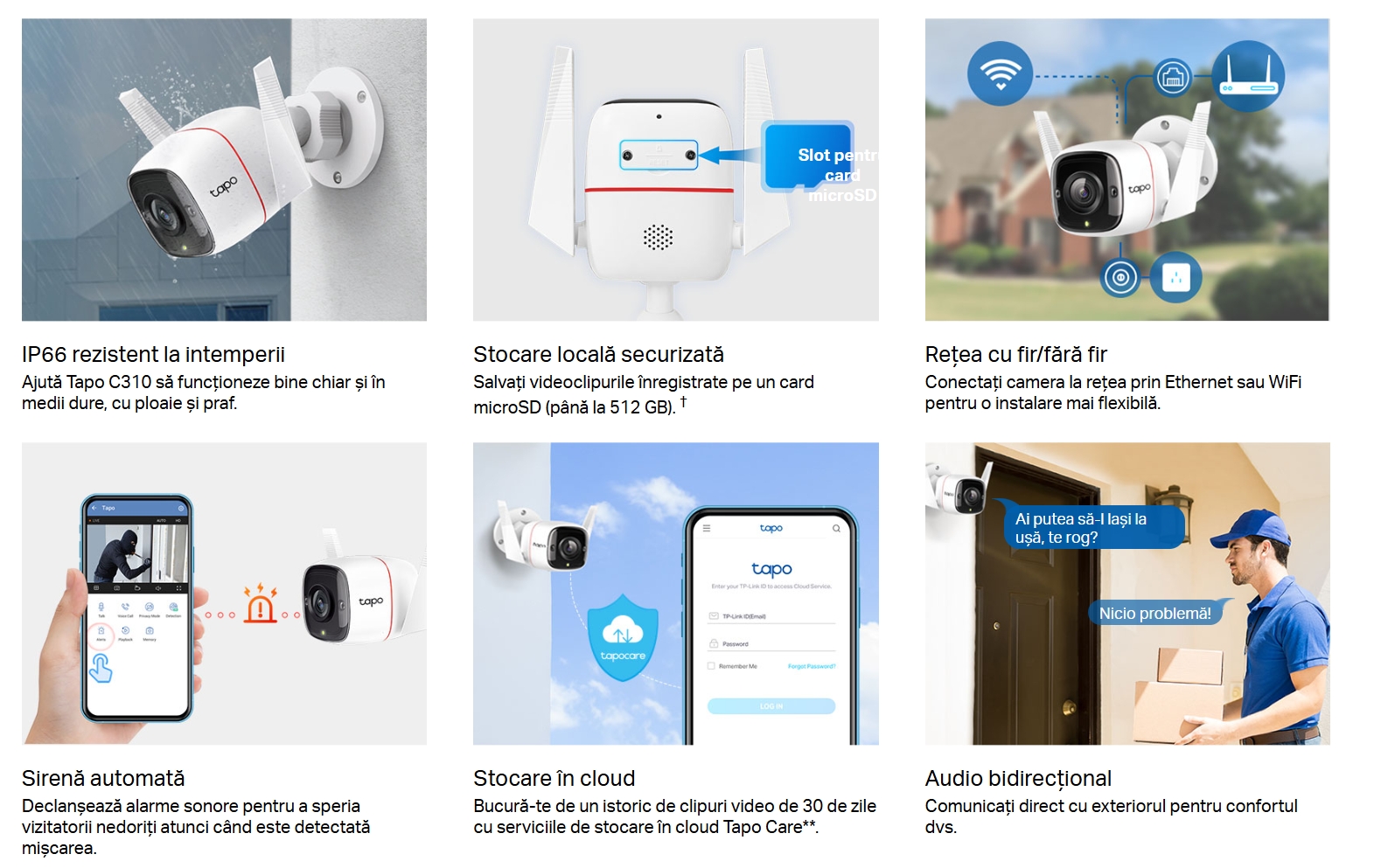Personalizați-vă detectarea mișcării  Setați-vă propriile zone de activitate sau limite pentru a lăsa doar ceea ce contează să vă alerteze.  Vedere nocturnă clară  Oferă o distanță vizuală de până la 98 ft (30 m) chiar și în întuneric total pentru a vă menține întotdeauna în siguranță.  IP66 rezistent la intemperii  Ajută Tapo C310 să funcționeze bine chiar și în medii dure, cu ploaie și praf.   Slot pentru card microSD  Stocare locală securizată  Salvați videoclipurile înregistrate pe un card microSD (până la 512 GB). †  Rețea cu fir/fără fir  Conectați camera la rețea prin Ethernet sau WiFi pentru o instalare mai flexibilă.   Sirenă automată  Declanșează alarme sonore pentru a speria vizitatorii nedoriți atunci când este detectată mișcarea.    Stocare în cloud  Bucură-te de un istoric de clipuri video de 30 de zile cu serviciile de stocare în cloud Tapo Care**.   Ai putea să-l lași la ușă, te rog?Nicio problemă! Audio bidirecțional Comunicați direct cu exteriorul pentru confortul dvs.