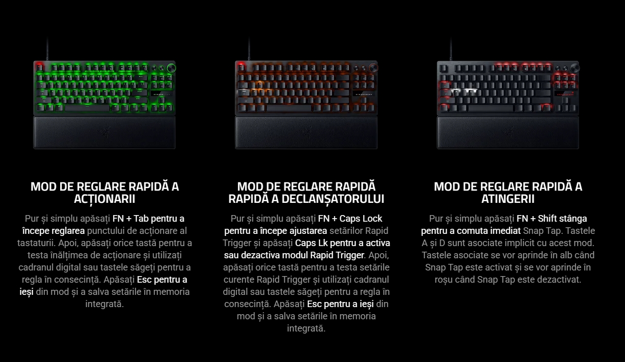 MOD DE REGLARE RAPIDĂ A ACȚIONARII Pur și simplu apăsați FN + Tab pentru a începe reglarea punctului de acționare al tastaturii. Apoi, apăsați orice tastă pentru a testa înălțimea de acționare și utilizați cadranul digital sau tastele săgeți pentru a regla în consecință. Apăsați Esc pentru a ieși din mod și a salva setările în memoria integrată. MOD DE REGLARE RAPIDĂ RAPIDĂ A DECLANȘATORULUI Pur și simplu apăsați FN + Caps Lock pentru a începe ajustarea setărilor Rapid Trigger și apăsați Caps Lk pentru a activa sau dezactiva modul Rapid Trigger. Apoi, apăsați orice tastă pentru a testa setările curente Rapid Trigger și utilizați cadranul digital sau tastele săgeți pentru a regla în consecință. Apăsați Esc pentru a ieși din mod și a salva setările în memoria integrată. MOD DE REGLARE RAPIDĂ A ATINGERII Pur și simplu apăsați FN + Shift stânga pentru a comuta imediat Snap Tap. Tastele A și D sunt asociate implicit cu acest mod. Tastele asociate se vor aprinde în alb când Snap Tap este activat și se vor aprinde în roșu când Snap Tap este dezactivat.