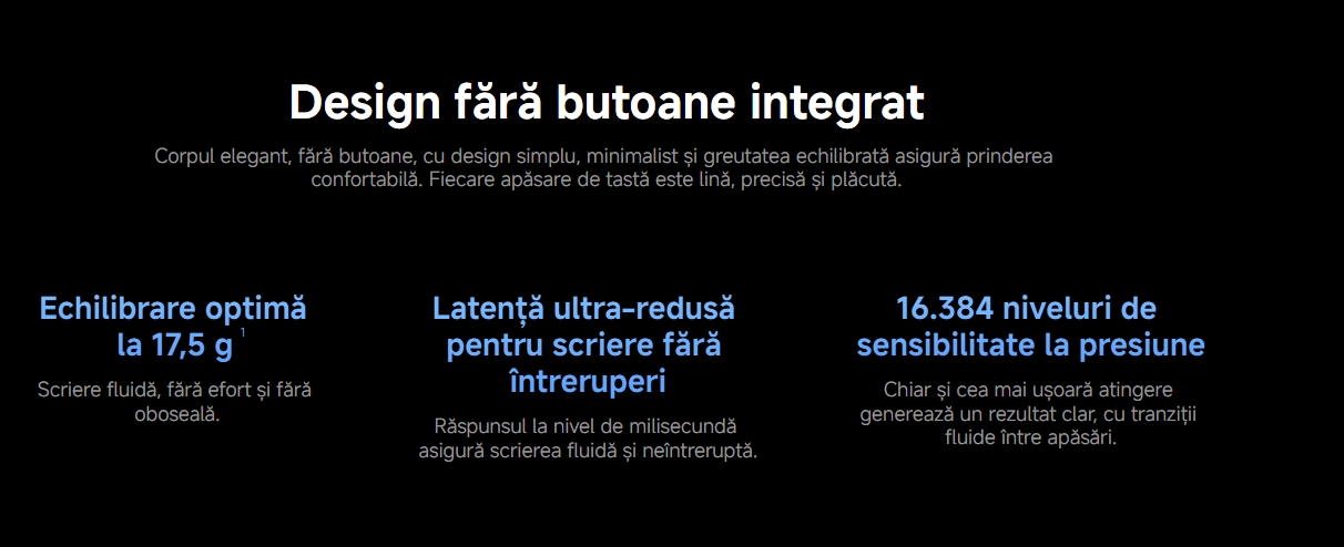Design fără butoane integrat Corpul elegant, fără butoane, cu design simplu, minimalist și greutatea echilibrată asigură prinderea confortabilă. Fiecare apăsare de tastă este lină, precisă și plăcută. Echilibrare optimă la 17,5 g1 Scriere fluidă, fără efort și fără oboseală. Latență ultra-redusă pentru scriere fără întreruperi Răspunsul la nivel de milisecundă asigură scrierea fluidă și neîntreruptă. 16.384 niveluri de sensibilitate la presiune Chiar și cea mai ușoară atingere generează un rezultat clar, cu tranziții fluide între apăsări.