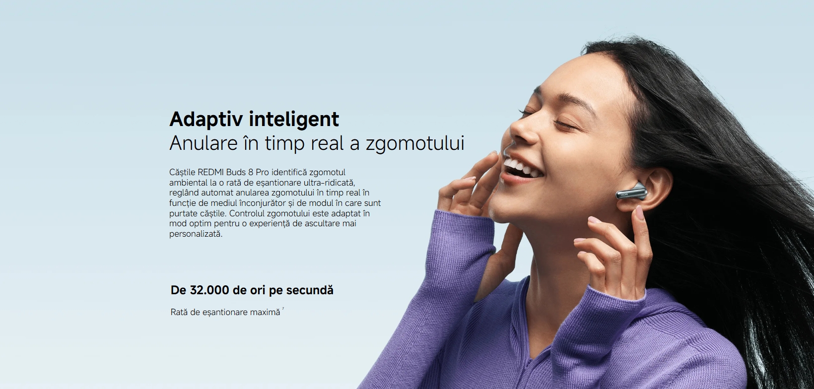 Adaptiv inteligent Anulare în timp real a zgomotului Căștile REDMI Buds 8 Pro identifică zgomotul ambiental la o rată de eșantionare ultra-ridicată, reglând automat anularea zgomotului în timp real în funcție de mediul înconjurător și de modul în care sunt purtate căștile. Controlul zgomotului este adaptat în mod optim pentru o experiență de ascultare mai personalizată. De 32.000 de ori pe secundă Rată de eșantionare maximă