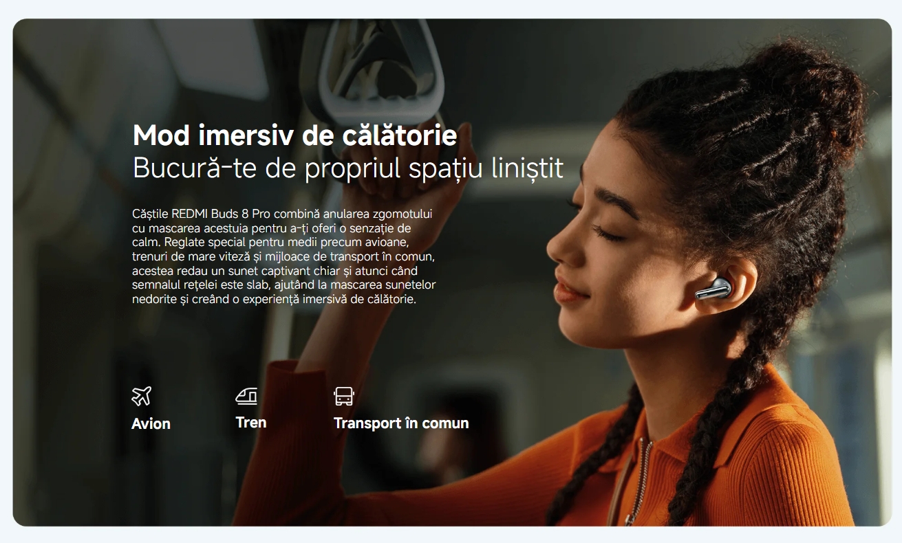 Mod imersiv de călătorie Bucură-te de propriul spațiu liniștit Căștile REDMI Buds 8 Pro combină anularea zgomotului cu mascarea acestuia pentru a-ți oferi o senzație de calm. Reglate special pentru medii precum avioane, trenuri de mare viteză și mijloace de transport în comun, acestea redau un sunet captivant chiar și atunci când semnalul rețelei este slab, ajutând la mascarea sunetelor nedorite și creând o experiență imersivă de călătorie.