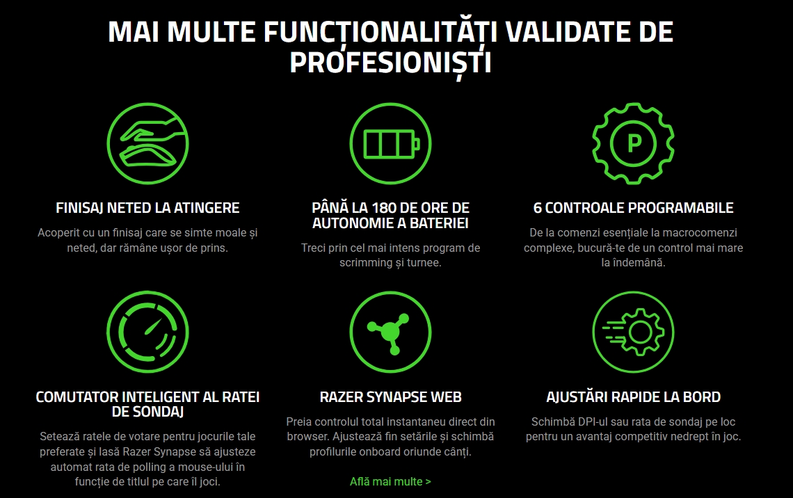 MAI MULTE FUNCȚIONALITĂȚI VALIDATE DE PROFESIONIȘTI  FINISAJ NETED LA ATINGERE Acoperit cu un finisaj care se simte moale și neted, dar rămâne ușor de prins.   PÂNĂ LA 180 DE ORE DE AUTONOMIE A BATERIEI Treci prin cel mai intens program de scrimming și turnee.   6 CONTROALE PROGRAMABILE De la comenzi esențiale la macrocomenzi complexe, bucură-te de un control mai mare la îndemână.   COMUTATOR INTELIGENT AL RATEI DE SONDAJ Setează ratele de votare pentru jocurile tale preferate și lasă Razer Synapse să ajusteze automat rata de polling a mouse-ului în funcție de titlul pe care îl joci.   RAZER SYNAPSE WEB Preia controlul total instantaneu direct din browser. Ajustează fin setările și schimbă profilurile onboard oriunde cânți.  Află mai multe >   AJUSTĂRI RAPIDE LA BORD Schimbă DPI-ul sau rata de sondaj pe loc pentru un avantaj competitiv nedrept în joc.