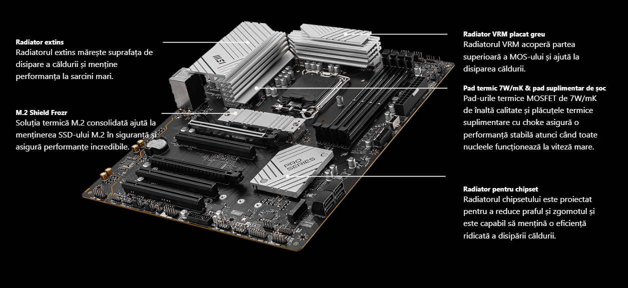 Prezentare generală a răcirii msi PRO B760-P II Mobil Radiator extins Radiatorul extins mărește suprafața de disipare a căldurii și menține performanța la sarcini mari.  M.2 Shield Frozr Soluția termică M.2 consolidată ajută la menținerea SSD-ului M.2 în siguranță și asigură performanțe incredibile.  Radiator VRM placat greu Radiatorul VRM acoperă partea superioară a MOS-ului și ajută la disiparea căldurii.  Pad termic 7W/mK & pad suplimentar de șoc Pad-urile termice MOSFET de 7W/mK de înaltă calitate și plăcuțele termice suplimentare cu choke asigură o performanță stabilă atunci când toate nucleele funcționează la viteză mare.  Radiator pentru chipset Radiatorul chipsetului este proiectat pentru a reduce praful și zgomotul și este capabil să mențină o eficiență ridicată a disipării căldurii.