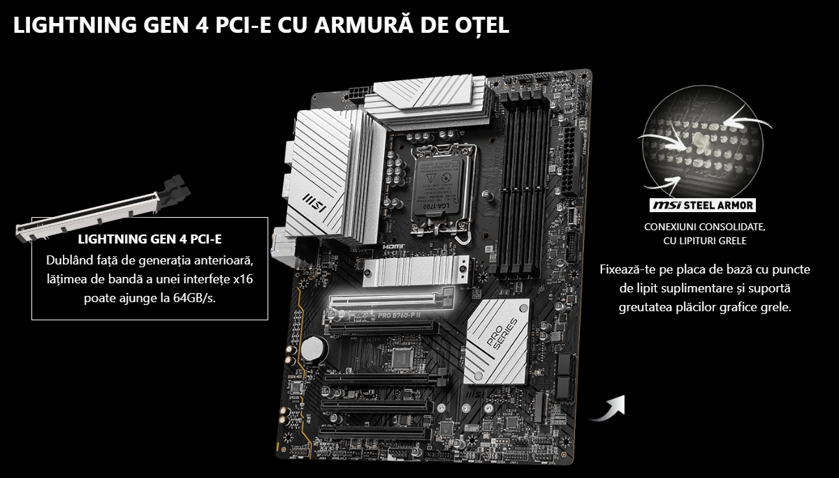 Lightning Gen 4 PCI-e cu armură de oțel  LIGHTNING GEN 4 PCI-E Dublând față de generația anterioară, lățimea de bandă a unei interfețe x16 poate ajunge la 64GB/s.  PRO B760-P II MSI STEEL ARMOR CONEXIUNI CONSOLIDATE, CU LIPITURI GRELE Fixează-te pe placa de bază cu puncte de lipit suplimentare și suportă greutatea plăcilor grafice grele.
