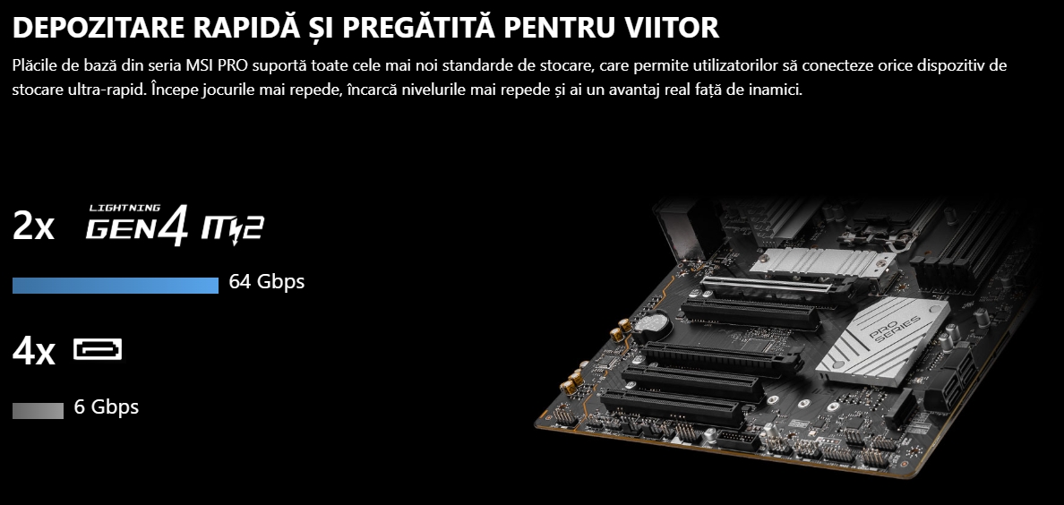 DEPOZITARE RAPIDĂ ȘI PREGĂTITĂ PENTRU VIITOR Plăcile de bază din seria MSI PRO suportă toate cele mai noi standarde de stocare, care permite utilizatorilor să conecteze orice dispozitiv de stocare ultra-rapid. Începe jocurile mai repede, încarcă nivelurile mai repede și ai un avantaj real față de inamici.