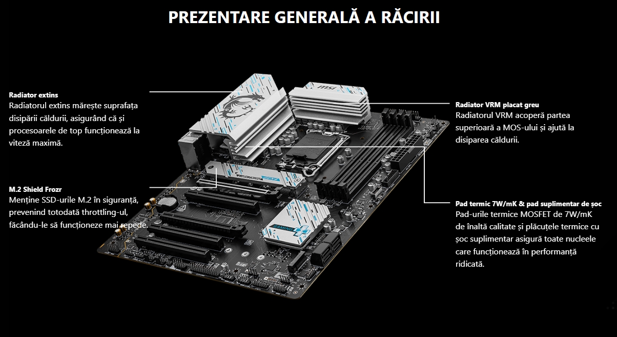 Prezentare generală a răcirii Prezentare generală pentru răcire mobil Radiator extins Radiatorul extins mărește suprafața disipării căldurii, asigurând că și procesoarele de top funcționează la viteză maximă.  M.2 Shield Frozr Menține SSD-urile M.2 în siguranță, prevenind totodată throttling-ul, făcându-le să funcționeze mai repede.  Radiator VRM placat greu Radiatorul VRM acoperă partea superioară a MOS-ului și ajută la disiparea căldurii.  Pad termic 7W/mK & pad suplimentar de șoc Pad-urile termice MOSFET de 7W/mK de înaltă calitate și plăcuțele termice cu șoc suplimentar asigură toate nucleele care funcționează în performanță ridicată.