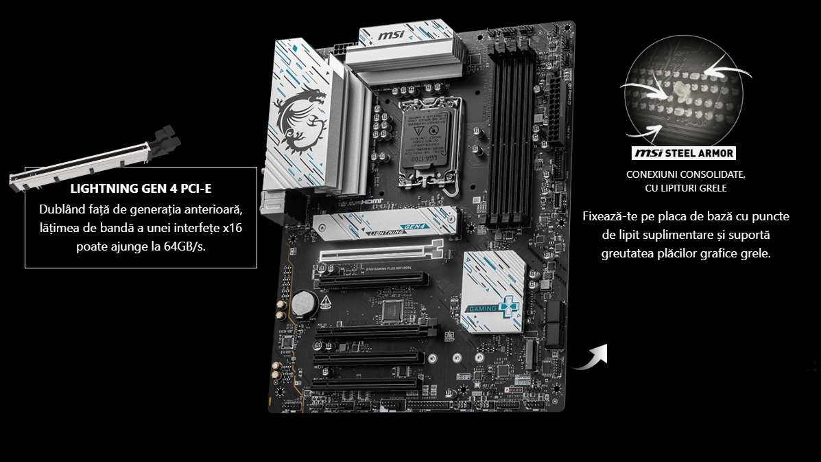 LIGHTNING GEN 4 PCI-E Dublând față de generația anterioară, lățimea de bandă a unei interfețe x16 poate ajunge la 64GB/s.  Msi B760 GAMING PLUS WIFI DDR4 Lighting Gen4Imagine cu săgeată MSI STEEL ARMOR CONEXIUNI CONSOLIDATE, CU LIPITURI GRELE Fixează-te pe placa de bază cu puncte de lipit suplimentare și suportă greutatea plăcilor grafice grele.