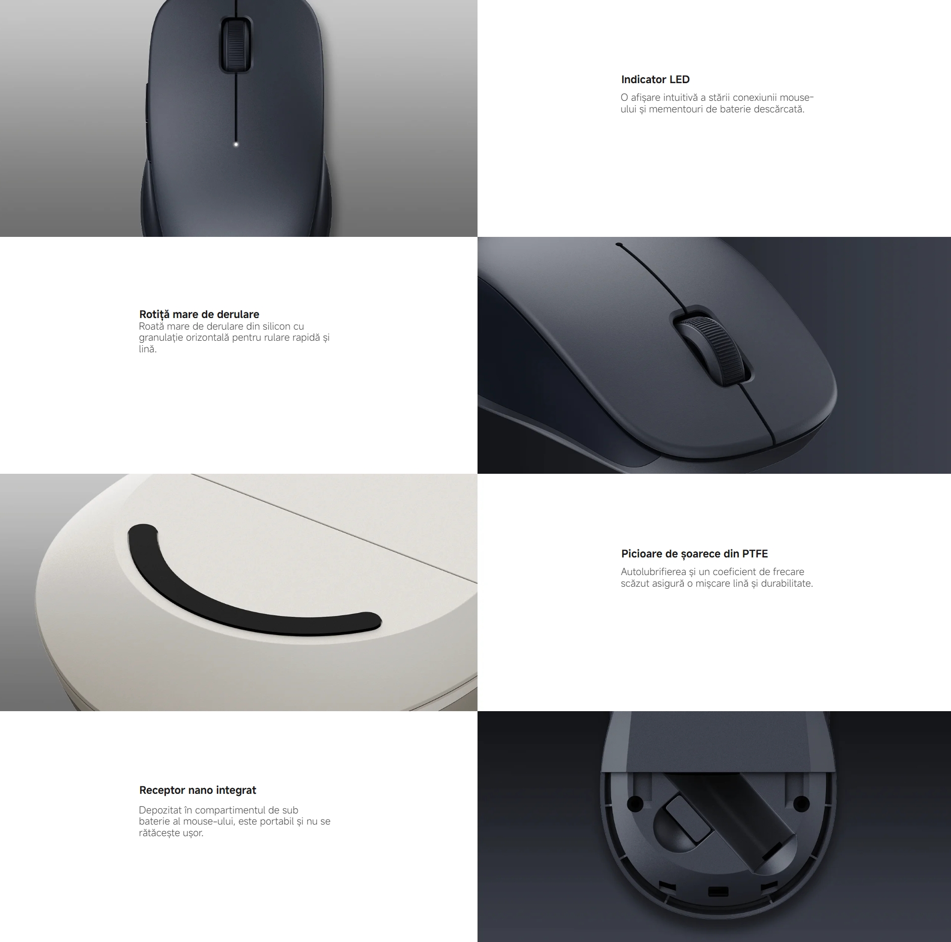 Indicator LED O afișare intuitivă a stării conexiunii mouse-ului și mementouri de baterie descărcată. Mouse fără fir Xiaomi Dual Mode 2 Rotiță mare de derulare Roată mare de derulare din silicon cu granulație orizontală pentru rulare rapidă și lină. Mouse fără fir Xiaomi Dual Mode 2 Picioare de șoarece din PTFE Autolubrifierea și un coeficient de frecare scăzut asigură o mișcare lină și durabilitate. Mouse fără fir Xiaomi Dual Mode 2 Receptor nano integrat Depozitat în compartimentul de sub baterie al mouse-ului, este portabil și nu se rătăcește ușor.